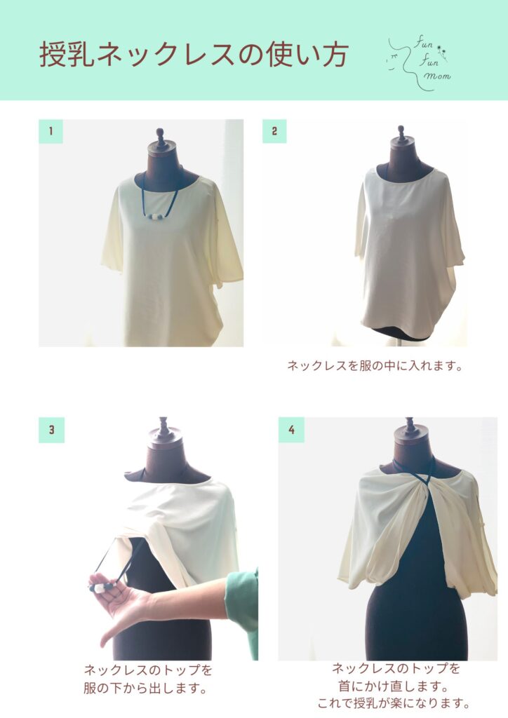 授乳ネックレスの使い方
１
２ネックレスを服の中に入れます
３ネックレスのトップを服の下から出します
４ネックレスのトップを首にかけ直します。これで授乳が楽になります。
＊ネックレスのトップを首元の紐に引っ掛けて使うこともできます。
＊後ろのビーズを動かすことで長さ調節も可能です。お好みの長さでお使いください。